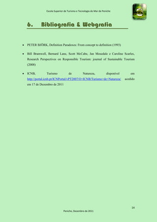 Escola Superior de Turismo e Tecnologia do Mar de Peniche




    6.        Bibliografia & Webgrafia


   PETER BJÖRK, Definition Paradoxes: From concept to definition (1993)

   Bill Bramwell, Bernard Lane, Scott McCabe, Jan Mosedale e Caroline Scarles,
    Research Perspectives on Responsible Tourism: journal of Sustainable Tourism
    (2008)

   ICNB,         Turismo            de           Natureza,            disponível       em
    http://portal.icnb.pt/ICNPortal/vPT2007/O+ICNB/Turismo+de+Natureza/             acedido
    em 17 de Dezembro de 2011




                                                                                        14
                                 Peniche, Dezembro de 2011
 
