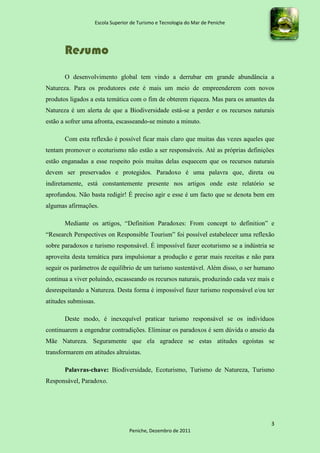 Escola Superior de Turismo e Tecnologia do Mar de Peniche




       Resumo
       O desenvolvimento global tem vindo a derrubar em grande abundância a
Natureza. Para os produtores este é mais um meio de empreenderem com novos
produtos ligados a esta temática com o fim de obterem riqueza. Mas para os amantes da
Natureza é um alerta de que a Biodiversidade está-se a perder e os recursos naturais
estão a sofrer uma afronta, escasseando-se minuto a minuto.

       Com esta reflexão é possível ficar mais claro que muitas das vezes aqueles que
tentam promover o ecoturismo não estão a ser responsáveis. Até as próprias definições
estão enganadas a esse respeito pois muitas delas esquecem que os recursos naturais
devem ser preservados e protegidos. Paradoxo é uma palavra que, direta ou
indiretamente, está constantemente presente nos artigos onde este relatório se
aprofundou. Não basta redigir! É preciso agir e esse é um facto que se denota bem em
algumas afirmações.

       Mediante os artigos, “Definition Paradoxes: From concept to definition” e
“Research Perspectives on Responsible Tourism” foi possível estabelecer uma reflexão
sobre paradoxos e turismo responsável. É impossível fazer ecoturismo se a indústria se
aproveita desta temática para impulsionar a produção e gerar mais receitas e não para
seguir os parâmetros de equilíbrio de um turismo sustentável. Além disso, o ser humano
continua a viver poluindo, escasseando os recursos naturais, produzindo cada vez mais e
desrespeitando a Natureza. Desta forma é impossível fazer turismo responsável e/ou ter
atitudes submissas.

       Deste modo, é inexequível praticar turismo responsável se os indivíduos
continuarem a engendrar contradições. Eliminar os paradoxos é sem dúvida o anseio da
Mãe Natureza. Seguramente que ela agradece se estas atitudes egoístas se
transformarem em atitudes altruístas.

       Palavras-chave: Biodiversidade, Ecoturismo, Turismo de Natureza, Turismo
Responsável, Paradoxo.




                                                                                     3
                                 Peniche, Dezembro de 2011
 