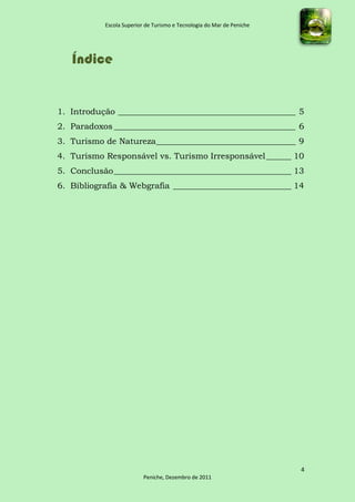 Escola Superior de Turismo e Tecnologia do Mar de Peniche




   Índice


1. Introdução __________________________________________ 5
2. Paradoxos ___________________________________________ 6
3. Turismo de Natureza _________________________________ 9
4. Turismo Responsável vs. Turismo Irresponsável ______ 10
5. Conclusão __________________________________________ 13
6. Bibliografia & Webgrafia ____________________________ 14




                                                                       4
                          Peniche, Dezembro de 2011
 