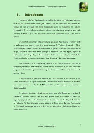Escola Superior de Turismo e Tecnologia do Mar de Peniche




    1.         Introdução
        O presente relatório foi elaborado no âmbito da cadeira de Turismo de Natureza
do 3º ano da licenciatura de Animação Turística. Sob a coordenação do professor Rui
Gomes irá ser abordado um tema relacionado com os paradoxos no Turismo
Responsável. É essencial para um futuro animador turístico tomar consciência da quão
valiosa é a Natureza pois este precisa de passar uma mensagem “verde” para os seus
turistas.

        O tema trata um artigo, “Research Perspectives on Responsible Tourism”, onde
se podem encontrar quatro perspetivas sobre o estudo do Turismo Responsável. Neste
mesmo artigo foram encontrados alguns paradoxos que se encontram em comum aos do
artigo “Definition Paradoxes: From concept to definition” de Peter Björk. Apesar de
existir um variado leque de paradoxos ao nível do Turismo de Natureza, este trabalho
irá apenas abordar os paradoxos presentes no artigo sobre o Turismo Responsável.

        Este trabalho tem o objetivo de mostrar a um futuro animador turístico as
diferentes perspetivas do Ecoturismo e alertá-lo que atualmente existe uma abundante
pesquisa multifacetada e que as diferentes perspetivas podem alterar os pontos de vista
dos indivíduos.

        A metodologia de pesquisa adotada foi essencialmente a dos artigos, acima
foram mencionados, e alguns sites sobre Turismo de Natureza presentes na Internet,
como por exemplo o site do ICNB (Instituto da Conservação da Natureza e
Biodiversidade).

        O trabalho inicia-se primeiramente com uma abordagem ao conceito de
paradoxo. Com este começo será mais fácil para o leitor estar dentro do tema. Em
seguida, complementar-se-á o tema anterior com uma pequena abordagem do Turismo
de Natureza. Por fim, apresenta-se uma pequena reflexão sobre Turismo Responsável
vs. Turismo Irresponsável onde se poderá ler um comentário relativo aos dois artigos
acima enunciados.




                                                                                     5
                                   Peniche, Dezembro de 2011
 