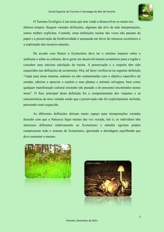 Escola Superior de Turismo e Tecnologia do Mar de Peniche


       O Turismo Ecológico é um tema que tem vindo a desenvolver-se muito nos
últimos tempos. Surgem variadas definições, algumas são alvo de más interpretações,
outras melhor explícitas. Contudo, estas definições muitas das vezes não passam do
papel e a preservação da biodiversidade é ameaçada em favor do interesse económico e
a exploração dos recursos naturais.

       De acordo com Hetzer o Ecoturismo deve ter o mínimo impacto sobre o
ambiente e sobre as culturas, deve gerar um desenvolvimento económico para a região e
conceber uma máxima satisfação do turista. A preservação e o respeito têm sido
esquecidos nas definições de ecoturismo. Ora, tal facto verifica-se na seguinte definição
"viajar para áreas intactas, naturais ou não contaminadas com o objetivo específico de
estudar, admirar e apreciar o cenário e suas plantas e animais selvagens, bem como
qualquer manifestação cultural existente (do passado e do presente) encontrados nestas
áreas". O foco principal desta definição foi o comportamento dos viajantes e as
características da área visitada sendo que a preservação não foi explicitamente incluída,
parecendo estar esquecida.

       As diferentes definições deixam muito espaço para interpretações variadas
fazendo com que a Natureza fique muitas das vez vexada, isto é, os indivíduos têm
interesses diferentes relativamente ao Ecoturismo e atitudes egoístas podem
comprometer todo o sistema de Ecoturismo, ignorando a abordagem equilibrada que
deve sustentar o mesmo.




                                                                                       7
                                  Peniche, Dezembro de 2011
 