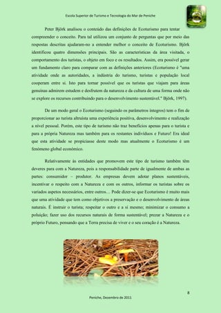Escola Superior de Turismo e Tecnologia do Mar de Peniche


       Peter Björk analisou o conteúdo das definições de Ecoturismo para tentar
compreender o conceito. Para tal utilizou um conjunto de perguntas que por meio das
respostas descritas ajudaram-no a entender melhor o conceito de Ecoturismo. Björk
identificou quatro dimensões principais. São as características da área visitada, o
comportamento dos turistas, o objeto em foco e os resultados. Assim, era possível gerar
um fundamento claro para comparar com as definições anteriores (Ecoturismo é "uma
atividade onde as autoridades, a indústria do turismo, turistas e população local
cooperam entre si. Isto para tornar possível que os turistas que viajam para áreas
genuínas admirem estudem e desfrutem da natureza e da cultura de uma forma onde não
se explore os recursos contribuindo para o desenvolvimento sustentável." Björk, 1997).

       De um modo geral o Ecoturismo (seguindo os parâmetros íntegros) tem o fim de
proporcionar ao turista altruísta uma experiência positiva, desenvolvimento e realização
a nível pessoal. Porém, este tipo de turismo não traz benefícios apenas para o turista e
para a própria Natureza mas também para os restantes indivíduos e Futuro! Era ideal
que esta atividade se propiciasse deste modo mas atualmente o Ecoturismo é um
fenómeno global económico.

       Relativamente às entidades que promovem este tipo de turismo também têm
deveres para com a Natureza, pois a responsabilidade parte de igualmente de ambas as
partes: consumidor – produtor. As empresas devem adotar planos sustentáveis,
incentivar o respeito com a Natureza e com os outros, informar os turistas sobre os
variados aspetos necessários, entre outros… Pode dizer-se que Ecoturismo é muito mais
que uma atividade que tem como objetivos a preservação e o desenvolvimento de áreas
naturais. É instruir o turista; respeitar o outro e a si mesmo; minimizar o consumo a
poluição; fazer uso dos recursos naturais de forma sustentável; prezar a Natureza e o
próprio Futuro, pensando que a Terra precisa de viver e o seu coração é a Natureza.




                                                                                         8
                                 Peniche, Dezembro de 2011
 