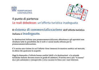 Il punto di partenza
Le reali debolezze: un’offerta turistica inadeguata
Il sistema di commercializzazione dell’offerta turistica
italiana è inadeguato.italiana è inadeguato.
Le destinazioni italiane non promocommercializzano abbastanza e gli operatori non
sfruttano tutte le possibilità che il web e i social media offrono per la
promocommercializzazione.
C’è ancora una visione in cui l’offerta viene immessa in maniera asettica sul mercato,
in attesa che qualcuno la acquisti.
Oggi la domanda e l’offerta hanno confini labili e le destinazioni e le aziende
turistiche italiane devono essere in grado di adattarsi. Il turista non è più “la massa”
ma è più autonomo e consapevole e cerca vacanze in linea con i suoi interessi.
 