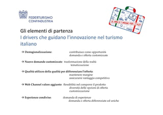 Gli elementi di partenza
I drivers che guidano l’innovazione nel turismo
italiano
Destagionalizzazione: contribuisce come opportunità
domanda e offerta customizzate
Nuove domande customizzate: trasformazione della realtà
tematizzazione
Qualità utilizzo della qualità per differenziare l’offerta:
mantenere margine
assicurarsi vantaggio competitivo
Web Channel valore aggiunto: flessibilità nel comporre il prodotto
diversità delle opzioni di offerta
customizzazione
Esperienze condivise: domanda di esperienze
domanda e offerta differenziate ed uniche
 