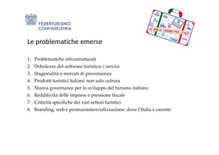 1. Problematiche infrastrutturali
2. Debolezze del software turistico: i servizi
3. Stagionalità e mercati di provenienza
4. Prodotti turistici italiani: non solo cultura
Le problematiche emerse
4. Prodotti turistici italiani: non solo cultura
5. Nuova governance per lo sviluppo del turismo italiano
6. Redditività delle imprese e pressione fiscale
7. Criticità specifiche dei vari settori turistici
8. Branding, web e promocmmercializzazione: dove l’Italia è carente
 