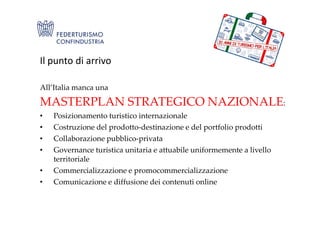 Il punto di arrivo
All’Italia manca una
MASTERPLAN STRATEGICO NAZIONALE:
• Posizionamento turistico internazionale• Posizionamento turistico internazionale
• Costruzione del prodotto-destinazione e del portfolio prodotti
• Collaborazione pubblico-privata
• Governance turistica unitaria e attuabile uniformemente a livello
territoriale
• Commercializzazione e promocommercializzazione
• Comunicazione e diffusione dei contenuti online
 