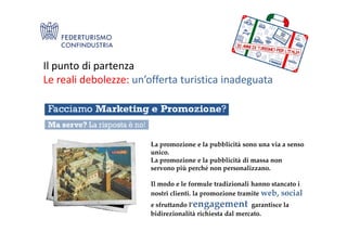 Il punto di partenza
Le reali debolezze: un’offerta turistica inadeguata
La promozione e la pubblicità sono una via a senso
unico.
La promozione e la pubblicità di massa non
servono più perché non personalizzano.
Il modo e le formule tradizionali hanno stancato i
nostri clienti. la promozione tramite web, social
e sfruttando l’engagement garantisce la
bidirezionalità richiesta dal mercato.
 