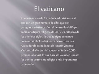 El vaticano
Roma tiene más de 15 millones de visitantes al
año con un gran número de ellos que son
peregrinos cristianos. Con el desarrollo del Papa
como unafigura religiosa de los fieles católicos de
los primeros siglos, la ciudad sigue actuando
como un símbolo religioso para los cristianos.
Alrededor de 15 millones de turistasvisitan el
Vaticano alaño (es visitado por más de 40,000
personas diarias), lo que hacede laciudad uno de
los puntos de turismo religioso más importantes
del mundo.
 