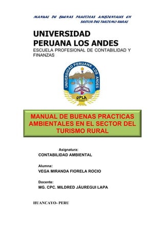 MANUAL DE BUENAS PRACTICAS AMBIENTALES EN
SECTOR DEL TURISMO RURAL
UNIVERSIDAD
PERUANA LOS ANDES
ESCUELA PROFESIONAL DE CONTABILIDAD Y
FINANZAS
Asignatura:
CONTABILIDAD AMBIENTAL
Alumna:
VEGA MIRANDA FIORELA ROCIO
Docente:
MG. CPC. MILDRED JÁUREGUI LAPA
HUANCAYO- PERU
MANUAL DE BUENAS PRACTICAS
AMBIENTALES EN EL SECTOR DEL
TURISMO RURAL
 