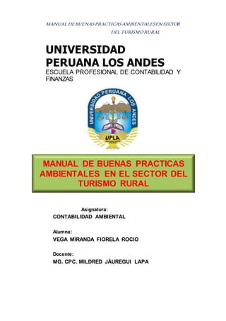 MANUAL DE BUENAS PRACTICAS AMBIENTALESEN SECTOR
DEL TURISMORURAL
UNIVERSIDAD
PERUANA LOS ANDES
ESCUELA PROFESIONAL DE CONTABILIDAD Y
FINANZAS
Asignatura:
CONTABILIDAD AMBIENTAL
Alumna:
VEGA MIRANDA FIORELA ROCIO
Docente:
MG. CPC. MILDRED JÁUREGUI LAPA
MANUAL DE BUENAS PRACTICAS
AMBIENTALES EN EL SECTOR DEL
TURISMO RURAL
 