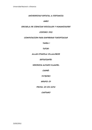 Universidad Nacional a Distancia




                     UNIVERSIDAD ESTATAL A DISTANCIA


                                         UNED


             ESCUELA DE CIENCIAS SOCIALES Y HUMANIDADES


                                     CODIGO: 5152


               COMPUTACION PARA EMPRESAS TURISTIACAS


                                        TAREA 1


                                        TUTOR:


                          ALLAN OTAROLA VILLALOBOS


                                     ESTUDIANTE:


                           VERONICA ALFARO CLAUDEL


                                        CARNÉ:


                                       11478063


                                       GRUPO: 01


                                   FECHA: 25-02-2012


                                       CARTAGO




25/02/2012
 