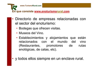 www.TurismoRural.com


En que consiste www.enoturismorural.com

• Directorio de empresas relacionadas con
  el sector del enoturismo:
  • Bodegas que ofrecen visitas.
  • Museos del Vino.
  • Establecimientos y alojamientos que están
    relacionados con el mundo del vino
    (Restaurantes,     promotores  de   rutas
    enológicas, de catas, etc).

• y todos ellos siempre en un enclave rural.
 