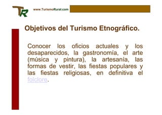 www.TurismoRural.com




Objetivos del Turismo Etnográfico.

Conocer los oficios actuales y los
desaparecidos, la gastronomía, el arte
(música y pintura), la artesanía, las
formas de vestir, las fiestas populares y
las fiestas religiosas, en definitiva el
folclore.
 