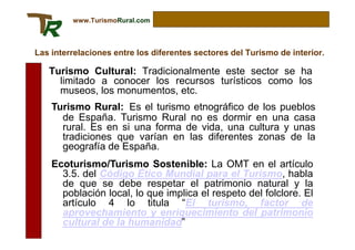 www.TurismoRural.com



Las interrelaciones entre los diferentes sectores del Turismo de interior.

   Turismo Cultural: Tradicionalmente este sector se ha
     limitado a conocer los recursos turísticos como los
     museos, los monumentos, etc.
    Turismo Rural: Es el turismo etnográfico de los pueblos
      de España. Turismo Rural no es dormir en una casa
      rural. Es en si una forma de vida, una cultura y unas
      tradiciones que varían en las diferentes zonas de la
      geografía de España.
    Ecoturismo/Turismo Sostenible: La OMT en el artículo
      3.5. del Código Ético Mundial para el Turismo, habla
      de que se debe respetar el patrimonio natural y la
      población local, lo que implica el respeto del folclore. El
      artículo 4 lo titula “El turismo, factor de
      aprovechamiento y enriquecimiento del patrimonio
      cultural de la humanidad”
 