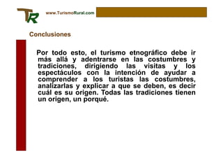 www.TurismoRural.com




Conclusiones

  Por todo esto, el turismo etnográfico debe ir
  más allá y adentrarse en las costumbres y
  tradiciones, dirigiendo las visitas y los
  espectáculos con la intención de ayudar a
  comprender a los turistas las costumbres,
  analizarlas y explicar a que se deben, es decir
  cuál es su origen. Todas las tradiciones tienen
  un origen, un porqué.
 