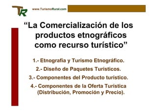 www.TurismoRural.com




“La Comercialización de los
   productos etnográficos
  como recurso turístico”
  1.- Etnografía y Turismo Etnográfico.
    2.- Diseño de Paquetes Turísticos.
 3.- Componentes del Producto turístico.
 4.- Componentes de la Oferta Turística
    (Distribución, Promoción y Precio).
 