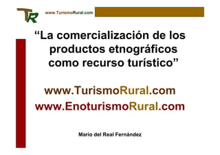 www.TurismoRural.com




“La comercialización de los
  productos etnográficos
  como recurso turístico”

 www.TurismoRural.com
www.EnoturismoRural.com

              Mario del Real Fernández
 