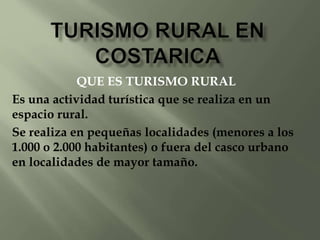 QUE ES TURISMO RURAL
Es una actividad turística que se realiza en un
espacio rural.
Se realiza en pequeñas localidades (menores a los
1.000 o 2.000 habitantes) o fuera del casco urbano
en localidades de mayor tamaño.
 