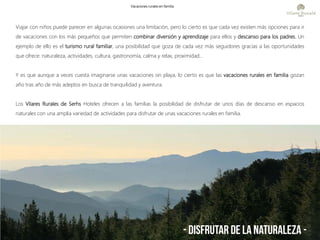 Viajar con niños puede parecer en algunas ocasiones una limitación, pero lo cierto es que cada vez existen más opciones para ir
de vacaciones con los más pequeños que permiten combinar diversión y aprendizaje para ellos y descanso para los padres. Un
ejemplo de ello es el turismo rural familiar, una posibilidad que goza de cada vez más seguidores gracias a las oportunidades
que ofrece: naturaleza, actividades, cultura, gastronomía, calma y relax, proximidad…
Y es que aunque a veces cuesta imaginarse unas vacaciones sin playa, lo cierto es que las vacaciones rurales en familia gozan
año tras año de más adeptos en busca de tranquilidad y aventura.
Los Vilares Rurales de Serhs Hoteles ofrecen a las familias la posibilidad de disfrutar de unos días de descanso en espacios
naturales con una amplia variedad de actividades para disfrutar de unas vacaciones rurales en familia.
- Disfrutar de la naturaleza -
Vacaciones rurales en familia
 