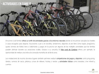 - ACTIVIDADES EN FAMiLIA -
El turismo rural familiar ofrece un sinfín de actividades gracias a los entornos naturales donde se encuentran ubicados los hoteles
o casas escogidos para alojarse. Excursiones a pie o en bicicleta, senderismo, deportes al aire libre como kayak, piragüismo,
quads, torneos de fútbol, tenis o baloncesto y juegos en la piscina son algunas de las múltiples actividades que las familias
pueden disfrutar durante sus vacaciones rurales. Gracias a su cercanía, El Vilar rural de Cardona ofrece, por ejemplo, la
oportunidad de realizar una visita a la conocida montaña de sal de la zona.
Las instalaciones de muchos de estos lugares también permiten realizar competiciones de juegos y deportes como ping-pong,
dardos, carreras de sacos, petanca, cursas de relieves, hockey o twister y actividades lúdicas como karaokes, cine infantil y
cuentos.
Vacaciones rurales en familia
 