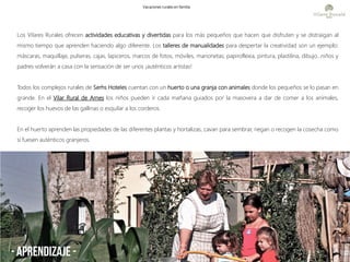 - aprendizaje -
Los Vilares Rurales ofrecen actividades educativas y divertidas para los más pequeños que hacen que disfruten y se distraigan al
mismo tiempo que aprenden haciendo algo diferente. Los talleres de manualidades para despertar la creatividad son un ejemplo:
máscaras, maquillaje, pulseras, cajas, lapiceros, marcos de fotos, móviles, marionetas, papiroflexia, pintura, plastilina, dibujo...niños y
padres volverán a casa con la sensación de ser unos ¡auténticos artistas!
Todos los complejos rurales de Serhs Hoteles cuentan con un huerto o una granja con animales donde los pequeños se lo pasan en
grande. En el Vilar Rural de Arnes los niños pueden ir cada mañana guiados por la masovera a dar de comer a los animales,
recoger los huevos de las gallinas o esquilar a los corderos.
En el huerto aprenden las propiedades de las diferentes plantas y hortalizas, cavan para sembrar, riegan o recogen la cosecha como
si fuesen auténticos granjeros.
Vacaciones rurales en familia
 