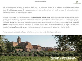 - CULTURA Y GASTRONOMÍA-
Las vacaciones rurales en familia no limitan su oferta sólo a las actividades, muchos de los hoteles o casas rurales se encuentran
cerca de poblaciones o espacios de interés para visitar. Una oportunidad perfecta para añadir un toque de cultura a los días de
descanso y combinar así diversión y conocimiento.
Además, cada zona se caracteriza también por sus especialidades gastronómicas, una oportunidad perfecta para degustar nuevos
platos y productos típicos y ampliar así también los conocimientos gastronómicos de los más pequeños. En Cardona, por ejemplo,
destaca la “llenega”, una seta que se utiliza para guisar muchas de las recetas de la zona. En Arnes predomina la cocina tradicional
catalana con platos como el conejo con “allioli”, los caracoles, la coca fina, o el vino de denominación de orígen. Los embutidos
curados, la carne de Ternera o de cordero y las butifarras son parte de la gastronomía típica en Sant Hilari de Sacalm.
Todos restaurantes de los Vilares Rurales de Serhs incorporan en sus menús platos típicos de la zona.
Vacaciones rurales en familia
 