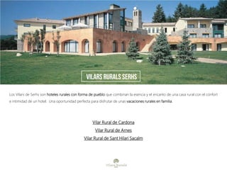 Los Vilars de Serhs son hoteles rurales con forma de pueblo que combinan la esencia y el encanto de una casa rural con el confort
e intimidad de un hotel. Una oportunidad perfecta para disfrutar de unas vacaciones rurales en familia.
Vilar Rural de Cardona
Vilar Rural de Arnes
Vilar Rural de Sant Hilari Sacalm
vilars rurals serhs
 