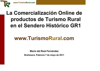 www.TurismoRural.com




La Comercialización Online de
 productos de Turismo Rural
 en el Sendero Histórico GR1

   www.TurismoRural.com

                 Mario del Real Fernández
            Brañosera, Palencia 7 de mayo de 2011
 