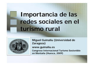 Importancia de las
redes sociales en el
turismo rural
    Miguel Guinalíu (Universidad de
    Zaragoza)
    www.guinaliu.es
    Congreso Internacional Turismo Sostenible
    en Montaña (Huesca, 2009)
 