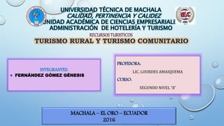UNIVERSIDAD TÉCNICA DE MACHALA
CALIDAD, PERTINENCIA Y CALIDEZ
UNIDAD ACADÉMICA DE CIENCIAS EMPRESARIALES
ADMINISTRACIÓN DE HOTELERÍA Y TURISMO
RECURSOSTURISTICOS
TURISMO RURAL Y TURISMO COMUNITARIO
INTEGRANTES:
 FERNÁNDEZ GÓMEZ GÉNESIS
PROFESORA:
LIC. LOURDES AMAIQUEMA
CURSO:
SEGUNDO NIVEL “A”
MACHALA – EL ORO – ECUADOR
2016
 
