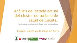 Análisis del estado actual
del clúster de turismo de
salud de Cúcuta.
Facilitando la consolidación de Cúcuta como centro turístico.
Cúcuta, jueves 26 de mayo de 2.016
 