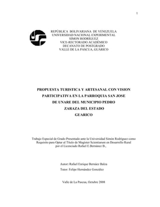1
REPÚBLICA BOLIVARIANA DE VENEZUELA
UNIVERSIDAD NACIONAL EXPERIMENTAL
SIMON RODRÍGUEZ
VICE-RECTORADO ACADÉMICO
DECANATO DE POSTGRADO
VALLE DE LA PASCUA, GUÁRICO
PROPUESTA TURISTICA Y ARTESANAL CON VISION
PARTICIPATIVA EN LA PARROQUIA SAN JOSE
DE UNARE DEL MUNICIPIO PEDRO
ZARAZA DEL ESTADO
GUARICO
Trabajo Especial de Grado Presentado ante la Universidad Simón Rodríguez como
Requisito para Optar al Título de Magíster Scientiarum en Desarrollo Rural
por el Licenciado Rafael E.Bernánez B.,
Autor: Rafael Enrique Bernáez Balza
Tutor: Felipe Hernández González
Valle de La Pascua, Octubre 2008
 