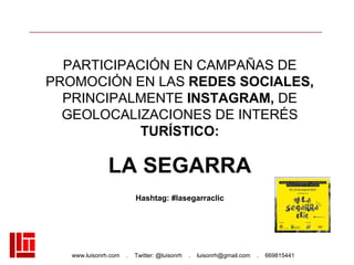 www.luisonrh.com . Twitter: @luisonrh . luisonrh@gmail.com . 669815441
PARTICIPACIÓN EN CAMPAÑAS DE
PROMOCIÓN EN LAS REDES SOCIALES,
PRINCIPALMENTE INSTAGRAM, DE
GEOLOCALIZACIONES DE INTERÉS
TURÍSTICO:
LA SEGARRA
Hashtag: #lasegarraclic
 