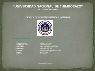 “UNIVERSIDAD NACIONAL DE CHIMBORAZO” 
FACULTAD DE INGENIERÍA 
ESCUELA EN GESTIÓN TURÍSTICA Y HOTELERA 
DATOS INFORMATIVOS: 
- INTEGRANTES: RÓMULO SATÁN 
- DOCENTE: ING. MÓNICA MANZÓN 
- MATERIA: INFORMÁTICA 1 
- E-MAIL: romulosatan@hotmail.com 
- FECHA: 1/12/2014 
Riobamba-Ecuador 
 