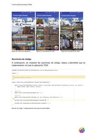 Turismo Sobre Ruedas (TOW)
Figura 22. Inicio de la aplicación. Figura 23. Información de TOW Figura 24. Información de rutas.
Secciones de código
A continuación, se muestran las secciones de código, clases y elementos que se
implementaron al crear la aplicación TOW.
Sección de código 1. Implementación de la base de datos SQLite
 