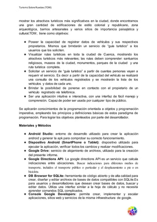 Turismo Sobre Ruedas (TOW)
mostrar los atractivos turísticos más significativos en la ciudad, donde encontramos
una gran cantidad de edificaciones de estilo colonial y republicano, zona
arqueológica, barrios artesanales y varios sitios de importancia paisajística y
cultural.TOW, tiene como objetivos:
★ Poseer la capacidad de registrar datos de vehículos y sus respectivos
propietarios. Mismos que brindarán un servicio de “guía turístico” a los
usuarios que los soliciten.
★ Visualizar rutas turísticas en toda la ciudad de Cuenca, mostrando los
atractivos turísticos más relevantes; las rutas deben comprender: santuarios
religiosos, museos de la ciudad, monumentos, parques de la ciudad y una
ruta turística completa.
★ Solicitar un servicio de “guía turístico” a partir de cuantas personas vayan a
requerir el servicio. Es decir a partir de la capacidad del vehículo se realizará
una consulta de los vehículos registrados y se mostrarán la lista de los
vehículos y datos de cada uno.
★ Brindar la posibilidad de ponerse en contacto con el propietario de un
vehículo registrado vía telefónica.
★ Ser una aplicación intuitiva e interactiva, con una interfaz de fácil manejo y
comprensión. Capaz de poder ser usada por cualquier tipo de público.
Se aplicarán conocimientos de la programación orientada a objetos y programación
imperativa, empleando los principios y definiciones básicas de estos paradigma de
programación. Para lograr los objetivos planteados por parte del desarrollador.
Materiales y Métodos
★ Android Studio: entorno de desarrollo utilizado para crear la aplicación
android y generar la apk para comprobar su correcto funcionamiento.
★ Dispositivo Android (SmartPhone o Tablet): dispositivo utilizado para
ejecutar la aplicación, verificar todos los cambios y realizar modificaciones.
★ Google Drive: servicio de alojamiento de archivos, utilizado para la creación
del presente informe.
★ Google Directions API: La google directions API es un servicio que calcula
indicaciones entre ubicaciones. Buscar indicaciones para diferentes medios de
transporte, incluidos el transporte público o particular y el desplazamiento a pie o en
bicicleta.
★ DB Browser for SQLite: herramienta de código abierto y de alta calidad para
crear, diseñar y editar archivos de bases de datos compatibles con SQLite.Es
para usuarios y desarrolladores que desean crear bases de datos, buscar y
editar datos. Utiliza una interfaz similar a la hoja de cálculo y no necesita
aprender comandos SQL complicados.
★ Console Google Developers: permite crear, implementar y escalar
aplicaciones, sitios web y servicios de la misma infraestructura de google.
 