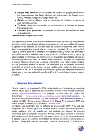Turismo Sobre Ruedas (TOW)
★ Google Play Services: es un conjunto de librerías de google que brindan a
los desarrolladores las funcionalidades de aplicaciones de Google como:
Gmail, Analytics, Google Fit, Google Maps, etc.
★ Github: repositorio utilizado para las descargas de códigos y proyectos de
guía para el desarrollo.
★ YouTube: plataforma de recolección de información y tutoriales de interes.
Para el desarrollo.
★ Launcher icon generator: herramienta utilizada para la creación del ícono
de la aplicación.
Descripción de la aplicación TOW.
Esta aplicación permite a los usuarios realizar solicitudes de vehículos mediante una
aplicación móvil, especificando el número de personas que van a utilizar el servicio,
la aplicación les ofrecerá los distintos tipos de vehículos disponibles junto con sus
datos correspondientes tanto al vehículo como a su propietario. Es un proceso fácil,
seguro y efectivo para dar a conocer a la ciudadanía local y demás, los diferentes y
principales atractivos turísticos que posee la ciudad de Cuenca con la ayuda de
rutas turísticas predefinidas, las mismas que se encuentran clasificadas por ruta de
Santuarios de la ciudad, Ruta de Museos más importantes, Ruta por los parques de
la ciudad, Algunos monumentos y lugares importantes y una Ruta turística completa
por los principales puntos de turismo. Se considera que el proyecto presentado
fomentará el turismo en la ciudad, ya que posiblemente muchas de las personas
que habitan, o no, en la localidad, desconocen lugares que representan historia y
cultura, por lo que esta aplicación resultará útil a la hora de hacer turismo y recorrer
la ciudad.
1. Estructura de la aplicación:
Para la creación de la aplicación TOW, se ha hecho uso del entorno de desarrollo
Android Studio para el desarrollo de aplicaciones móviles. Se ha creado un proyecto
llamado <TurismoSobreRuedas>, con paquete principal para las clases java
denominado <turismosobreruedas.universidadcuenca.com.turismosobreruedas>, la
aplicación está programada para que sea compatible con la versión de Android 5.1
Lollipop (API 22). Como se puede observar en la (Figura 1), la aplicación TOW está
constituida por el módulo app y el módulo Gradle Scripts.
El módulo app contendrá todo el software de la aplicación TOW. A su vez está
compuesto de la carpeta java que contiene todo el código fuente de la aplicación,
clases auxiliares, etc. La carpeta res que contiene los ficheros de recursos
necesarios para el proyecto: imágenes, layouts, menú (que contiene la definición
XML de los menús de la aplicación), mipmap (contiene los íconos de lanzamiento de
la aplicación para las distintas densidades de pantalla existentes), values (cadenas
de texto: strings.xml, colores: colors.xml, tamaños: dimens.xml). Y finalmente la
 