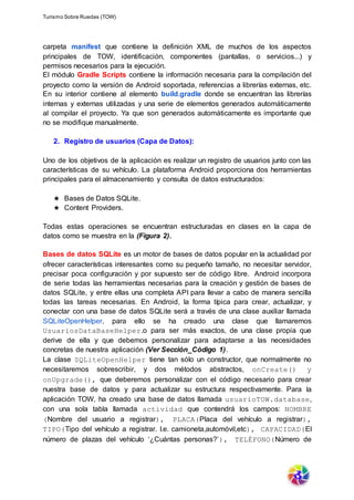 Turismo Sobre Ruedas (TOW)
carpeta manifest que contiene la definición XML de muchos de los aspectos
principales de TOW, identificación, componentes (pantallas, o servicios...) y
permisos necesarios para la ejecución.
El módulo Gradle Scripts contiene la información necesaria para la compilación del
proyecto como la versión de Android soportada, referencias a librerías externas, etc.
En su interior contiene al elemento build.gradle donde se encuentran las librerías
internas y externas utilizadas y una serie de elementos generados automáticamente
al compilar el proyecto. Ya que son generados automáticamente es importante que
no se modifique manualmente.
2. Registro de usuarios (Capa de Datos):
Uno de los objetivos de la aplicación es realizar un registro de usuarios junto con las
características de su vehículo. La plataforma Android proporciona dos herramientas
principales para el almacenamiento y consulta de datos estructurados:
★ Bases de Datos SQLite.
★ Content Providers.
Todas estas operaciones se encuentran estructuradas en clases en la capa de
datos como se muestra en la (Figura 2).
Bases de datos SQLite es un motor de bases de datos popular en la actualidad por
ofrecer características interesantes como su pequeño tamaño, no necesitar servidor,
precisar poca configuración y por supuesto ser de código libre. Android incorpora
de serie todas las herramientas necesarias para la creación y gestión de bases de
datos SQLite, y entre ellas una completa API para llevar a cabo de manera sencilla
todas las tareas necesarias. En Android, la forma típica para crear, actualizar, y
conectar con una base de datos SQLite será a través de una clase auxiliar llamada
SQLiteOpenHelper, para ello se ha creado una clase que llamaremos
UsuariosDataBaseHelper.o para ser más exactos, de una clase propia que
derive de ella y que debemos personalizar para adaptarse a las necesidades
concretas de nuestra aplicación (Ver Sección_Código 1).
La clase SQLiteOpenHelper tiene tan sólo un constructor, que normalmente no
necesitaremos sobrescribir, y dos métodos abstractos, onCreate() y
onUpgrade(), que deberemos personalizar con el código necesario para crear
nuestra base de datos y para actualizar su estructura respectivamente. Para la
aplicación TOW, ha creado una base de datos llamada usuarioTOW.database,
con una sola tabla llamada actividad que contendrá los campos: NOMBRE
(Nombre del usuario a registrar), PLACA(Placa del vehículo a registrar),
TIPO(Tipo del vehículo a registrar. I.e. camioneta,automóvil,etc), CAPACIDAD(El
número de plazas del vehículo ‘¿Cuántas personas?’), TELÉFONO(Número de
 