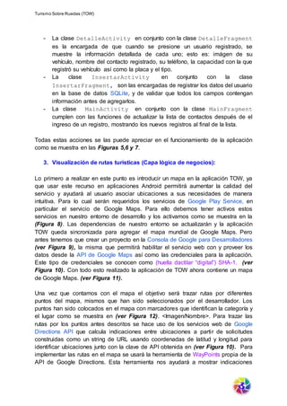 Turismo Sobre Ruedas (TOW)
- La clase DetalleActivity en conjunto con la clase DetalleFragment
es la encargada de que cuando se presione un usuario registrado, se
muestre la información detallada de cada uno; esto es: imágen de su
vehículo, nombre del contacto registrado, su teléfono, la capacidad con la que
registró su vehículo así como la placa y el tipo.
- La clase InsertarActivity en conjunto con la clase
InsertarFragment, son las encargadas de registrar los datos del usuario
en la base de datos SQLite, y de validar que todos los campos contengan
información antes de agregarlos.
- La clase MainActivity en conjunto con la clase MainFragment
cumplen con las funciones de actualizar la lista de contactos después de el
ingreso de un registro, mostrando los nuevos registros al final de la lista.
Todas estas acciones se las puede apreciar en el funcionamiento de la aplicación
como se muestra en las Figuras 5,6 y 7.
3. Visualización de rutas turísticas (Capa lógica de negocios):
Lo primero a realizar en este punto es introducir un mapa en la aplicación TOW, ya
que usar este recurso en aplicaciones Android permitirá aumentar la calidad del
servicio y ayudará al usuario asociar ubicaciones a sus necesidades de manera
intuitiva. Para lo cual serán requeridos los servicios de Google Play Service, en
particular el servicio de Google Maps. Para ello debemos tener activos estos
servicios en nuestro entorno de desarrollo y los activamos como se muestra en la
(Figura 8). Las dependencias de nuestro entorno se actualizarán y la aplicación
TOW queda sincronizada para agregar el mapa mundial de Google Maps. Pero
antes tenemos que crear un proyecto en la Consola de Google para Desarrolladores
(ver Figura 9), la misma que permitirá habilitar el servicio web con y proveer los
datos desde la API de Google Maps así como las credenciales para la aplicación.
Este tipo de credenciales se conocen como (huella dactilar “digital”) SHA-1. (ver
Figura 10). Con todo esto realizado la aplicación de TOW ahora contiene un mapa
de Google Maps. (ver Figura 11).
Una vez que contamos con el mapa el objetivo será trazar rutas por diferentes
puntos del mapa, mismos que han sido seleccionados por el desarrollador. Los
puntos han sido colocados en el mapa con marcadores que identifican la categoría y
el lugar como se muestra en (ver Figura 12). <Imagen/Nombre>. Para trazar las
rutas por los puntos antes descritos se hace uso de los servicios web de Google
Directions API que calcula indicaciones entre ubicaciones a partir de solicitudes
construidas como un string de URL usando coordenadas de latitud y longitud para
identificar ubicaciones junto con la clave de API obtenida en (ver Figura 10). Para
implementar las rutas en el mapa se usará la herramienta de WayPoints propia de la
API de Google Directions. Esta herramienta nos ayudará a mostrar indicaciones
 