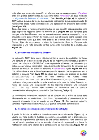 Turismo Sobre Ruedas (TOW)
entre diversos puntos de ubicación en el mapa que se conocen como <Paradas>
entre dos puntos determinados. La ruta entre dichas <Paradas>, se traza mediante
un Algoritmo de Polilíneas Codificadas. (ver Sección_Código 4) La aplicación
TOW calcula la ruta a través de los waypoints optimizando la ruta proporcionada de
manera más eficaz. “Esta optimización es una aplicación del problema del viajante“.
(ver Figura 13).
Todas las clases y métodos implementados en esta sección están presentes en la
capa lógica de negocios como se muestra en la (Figura 14). Las opciones para
escoger entre las diferentes rutas se encuentran en el menú de navegación que se
encuentra en la parte inferior del mapa, en el cual el usuario podrá escoger entre
cinco diferentes rutas que son: Ruta Iglesias de Cuenca, Ruta de Museos en la
Ciudad, Ruta de monumentos y sitios de importancia, Ruta de Parques más
importantes y una Ruta completa por los puntos más relevantes de la ciudad. (ver
Figura 15).
4. Solicitar una ruta/servicio turístico:
La aplicación TOW, tiene como objetivo brindar al usuario la posibilidad de hacer
una consulta en la base de datos SQLite de los registros almacenados, a partir del
campo de búsqueda CAPACIDAD (que representa el número de personas que
caben en un vehículo registrado), esto dependiendo del número de personas que
solicitan el vehículo. El botón se denomina <Solicitar Ruta> (ver Figura 16). Este
nos redirecciona a una actividad que nos permite ingresar cuantas personas van a
solicitar el servicio (Ver figura 17). La clase que realiza este proceso es la clase
buscarActivity a partir de una instancia de nuestra clase
UsuariosDataBaseHelper y mediante el método rawQuery() que tiene como
parámetro el argumento de la consulta a realizar en la base de datos. Con esto en
mente se realiza una recuperación de los registros mediante una estructura
do{...}while() misma que obtendrá la información de los campos
pertenecientes a los registros consultados (ver Sección_Código 5).
La información recuperada, resultado de la consulta en la base de datos será
almacenada en un contenedor listView personalizado y posteriormente se
mostrará al usuario como se puede ver en (Figura 18). Se muestran todos los
vehículos registrados con la CAPACIDAD que fue consultada por el usuario.
5. Ponerse en contacto con el propietario del vehículo:
A partir de la lista de vehículos consultado como se mostró en la (Figura 18), el
usuario de TOW tendrá la facilidad de ponerse en contacto con el propietario del
vehículo de su preferencia por medio de una llamada telefónica. Para ello basta con
que el usuario presione sobre un vehículo y tras hacerlo aparecerá una barra de
notificación en la parte inferior de la pantalla como se muestra en la (Figura 19). En
 