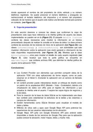 Turismo Sobre Ruedas (TOW)
donde aparecerá el nombre de del propietario de dicho vehículo y su número
telefónico registrado. Se puede presionar el número telefónico y enseguida se
redireccionará al teclado telefónico del dispositivo y el número del propietario
colocado de tal manera que el usuario solo realice una llamada normal para ponerse
en contacto. (ver Figura 20).
6. Capa de presentación:
En esta sección daremos a conocer las clases que conforman la capa de
presentación; esta capa hace referencia a la interfaz gráfica de usuario, las clases
implementadas se pueden ver en la (Figura 21). El paquete detalle listview
contiene las clases necesarias para mostrar la información en un listview
personalizado después de realizar la consulta en la base de datos. La clase primera
contiene las acciones de los botones de inicio de la aplicación (ver Figura 22). Las
clases informaciónapp y inforutasActivity son actividades que solo
muestran información sobre la aplicación (una visión general) e información de las
rutas disponibles respectivamente. (ver Figuras 23, 24). Mientras que la clase
ActivityAdapter,sirve para mostrar el detalle de cada usuario registrado (ver
Figura 5). cabe recalcar que toda la parte gráfica se encuentra en
app/res/layout que contiene archivos XML que delimitan la interfaz gráfica de
usuario de la aplicación TOW.
Conclusiones:
★ Los Content Provider son elementos que permiten compartir datos de la
aplicación TOW con otras aplicaciones de forma segura, como se pudo
observar en el literal 5. (Conectar la aplicación con un servicio de llamada
telefónica).
★ Un content provider puede interpretarse desde un enfoque de diseño como
un patrón de la arquitectura MVC (Modelo - Vista - Controlador), debido a la
virtualización de datos con URis para el registro de información y que
actualice la interfaz ante el usuario. Y separa las capas lógica de negocios y
la de datos.
★ Para la creación de la base de datos SQLite se ha implementado una clase
tipo contrato para estandarizar la estructura de la tablas y las columnas o
campos de información.
★ Existen herramientas como SQLite Browser para visualizar el modelo de
datos y tablas.
★ Millones de sitios web y apps usan Google Maps API para potenciar las
experiencias de sus usuarios relacionadas con la ubicación.
★ Google Maps API junto con Google Directions API para android están
disponibles a través de los servicios de Google Play para que la aplicación
pueda conocer la ubicación, incluir mapas, datos, y mucho más.
 