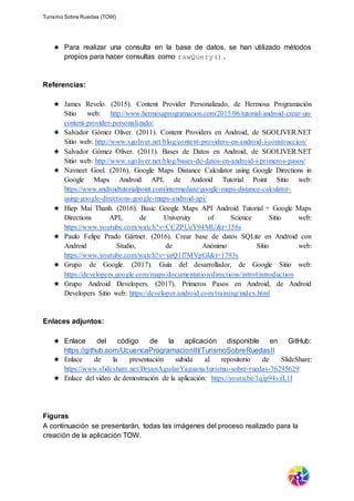 Turismo Sobre Ruedas (TOW)
★ Para realizar una consulta en la base de datos, se han utilizado métodos
propios para hacer consultas como rawQuery().
Referencias:
★ James Revelo. (2015). Content Provider Personalizado, de Hermosa Programación
Sitio web: http://www.hermosaprogramacion.com/2015/06/tutorial-android-crear-un-
content-provider-personalizado/
★ Salvador Gómez Oliver. (2011). Content Providers en Android, de SGOLIVER.NET
Sitio web: http://www.sgoliver.net/blog/content-providers-en-android-i-construccion/
★ Salvador Gómez Oliver. (2011). Bases de Datos en Android, de SGOLIVER.NET
Sitio web: http://www.sgoliver.net/blog/bases-de-datos-en-android-i-primeros-pasos/
★ Navneet Goel. (2016). Google Maps Distance Calculator using Google Directions in
Google Maps Android API, de Andorid Tutorial Point Sitio web:
https://www.androidtutorialpoint.com/intermediate/google-maps-distance-calculator-
using-google-directions-google-maps-android-api/
★ Hiep Mai Thanh. (2016). Basic Google Maps API Android Tutorial + Google Maps
Directions API, de University of Science Sitio web:
https://www.youtube.com/watch?v=CCZPUeY94MU&t=158s
★ Paulo Felipe Prado Gärtner. (2016). Crear base de datos SQLite en Android con
Android Studio, de Anónimo Sitio web:
https://www.youtube.com/watch?v=yeQ1l7MVpGI&t=1793s
★ Grupo de Google. (2017). Guía del desarrollador, de Google Sitio web:
https://developers.google.com/maps/documentation/directions/intro#introduction
★ Grupo Android Developers. (2017). Primeros Pasos en Android, de Android
Developers Sitio web: https://developer.android.com/training/index.html
Enlaces adjuntos:
★ Enlace del código de la aplicación disponible en GitHub:
https://github.com/UcuencaProgramacionIII/TurismoSobreRuedasII
★ Enlace de la presentación subida al repositorio de SlideShare:
https://www.slideshare.net/BryanAguilarYaguana/turismo-sobre-ruedas-76295629
★ Enlace del video de demostración de la aplicación: https://youtu.be/1qip94vzL1I
Figuras
A continuación se presentarán, todas las imágenes del proceso realizado para la
creación de la aplicación TOW.
 
