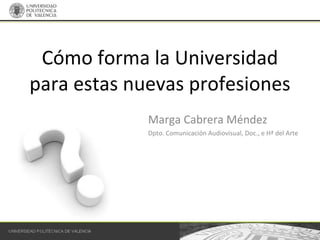 Cómo forma la Universidad para estas nuevas profesiones  Marga Cabrera Méndez Dpto. Comunicación Audiovisual, Doc., e Hª del Arte 