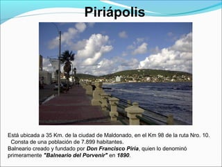 Piriápolis
Está ubicada a 35 Km. de la ciudad de Maldonado, en el Km 98 de la ruta Nro. 10.
Consta de una población de 7.899 habitantes.
Balneario creado y fundado por Don Francisco Piria, quien lo denominó
primeramente "Balneario del Porvenir" en 1890.
 