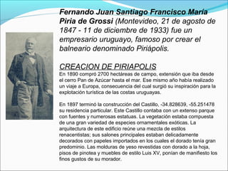 Fernando Juan Santiago Francisco María
Piria de Grossi (Montevideo, 21 de agosto de
1847 - 11 de diciembre de 1933) fue un
empresario uruguayo, famoso por crear el
balneario denominado Piriápolis.
CREACION DE PIRIAPOLIS
En 1890 compró 2700 hectáreas de campo, extensión que iba desde
el cerro Pan de Azúcar hasta el mar. Ese mismo año había realizado
un viaje a Europa, consecuencia del cual surgió su inspiración para la
explotación turística de las costas uruguayas.
En 1897 terminó la construcción del Castillo, -34.828639, -55.251478
su residencia particular. Este Castillo contaba con un extenso parque
con fuentes y numerosas estatuas. La vegetación estaba compuesta
de una gran variedad de especies ornamentales exóticas. La
arquitectura de este edificio reúne una mezcla de estilos
renacentistas; sus salones principales estaban delicadamente
decorados con papeles importados en los cuales el dorado tenía gran
predominio. Las molduras de yeso revestidas con dorado a la hoja,
pisos de pinotea y muebles de estilo Luis XV, ponían de manifiesto los
finos gustos de su morador.
 