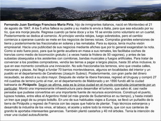 Fernando Juan Santiago Francisco María Piria, hijo de inmigrantes italianos, nació en Montevideo el 21
de agosto de 1847. A los 5 años fallece su padre y su madre lo envía a Italia, para que sea educado por su
tío, que era monje jesuita. Regresa cuando ya tiene doce y a los 16 se enrola como voluntario en un cuartel.
Posteriormente se dedica al comercio. Al principio vendía relojes, luego sobretodos, pero el cambio
comienza a operarse cuando se mete en los negocios de bienes raíces. Compraba grandes extensiones de
tierra y posteriormente las fraccionaba en solares y las remataba. Para su época, tenía mucha visión
empresarial. Hacía una publicidad de sus negocios mediante afiches que por lo general exageraban la nota.
Como si esto fuera poco, para que la gente acudiera en masa a sus remates, les facilitaba coches de
tranvías como medio de locomoción gratuito ( a veces hasta la friolera de 50 vagones), y antes de las
subastas obsequiaba a los asistentes con comilonas, bandas musicales y fuegos artificiales. Para tratar de
convencer a los posibles compradores, vendía las tierras a pagar a largos plazos, hasta 30 años inclusive, lo
que en ese momento constituía una innovación. No solo fraccionaba los terrenos, sino que creaba calles,
manzanas y plazas. Así llegó a fundar 70 barrios montevideanos, algunos en localidades del interior y un
pueblo en el departamento de Canelones (Joaquín Suárez). Posteriormente, con gran parte del dinero
recaudado, se abocó a su obra mayor. Después de visitar la ribera francesa, regresó al Uruguay y compró 27
mil cuadras de terreno junto al mar, en el departamento de Maldonado y en 1890 fundó allí la ciudad
balnearia de Piriápolis. Según se afirma, esta es la única ciudad en el mundo construida únicamente por un
particular. Montó una impresionante infraestructura para desarrollar el turismo, que salvo él, casi nadie
pensaba que pudiese convertirse en una importante fuente de recursos económicos. Construyó el puerto,
lujosos hoteles, entre ellos el Argentino Hotel (el más grande de Sudamérica en su tiempo), y hasta instaló
un tren que pagó de su propio bolsillo. En uno de sus habituales viajes a Europa, se llevó un puñadito de la
tierra de Piriápolis y regresó de Francia con las cepas que habría de plantar. Trajo técnicos extranjeros y
desarrollo la industria de los vinos, el tabaco, el aceite y sobre todo la minería, que con sus canteras de
granito le aportaba interesantes ganancias. También plantó castaños y 40 mil árboles. Tenía la intención de
crear una ciudad autosuficiente.
 