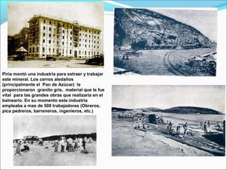 Piria montó una industria para extraer y trabajar
este mineral. Los cerros aledaños
(principalmente el Pan de Azúcar) le
proporcionaron granito gris, material que le fue
vital para las grandes obras que realizaría en el
balneario. En su momento esta industria
empleaba a mas de 500 trabajadores (Obreros,
pica pedreros, barreneros, ingenieros, etc.)
 