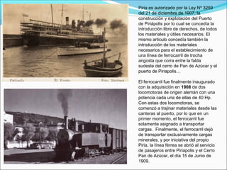 Piria es autorizado por la Ley Nº 3259
del 21 de diciembre de 1907, la
construcción y explotación del Puerto
de Piriápolis por lo cual se concedía la
introducción libre de derechos, de todos
los materiales y útiles necesarios. El
mismo articulo concedía también la
introducción de los materiales
necesarios para el establecimiento de
una línea de ferrocarril de trocha
angosta que corra entre la falda
sudeste del cerro de Pan de Azúcar y el
puerto de Piriapolis…
El ferrocarril fue finalmente inaugurado
con la adquisición en 1908 de dos
locomotoras de origen alemán con una
potencia cada una de ellas de 40 Hp.
Con estas dos locomotoras, se
comenzó a trajinar materiales desde las
canteras al puerto, por lo que en un
primer momento, el ferrocarril fue
solamente asignado a transportar
cargas. Finalmente, el ferrocarril dejó
de transportar exclusivamente cargas
minerales, y por iniciativa del propio
Piria, la línea férrea se abrió al servicio
de pasajeros entre Piriapolis y el Cerro
Pan de Azúcar, el día 15 de Junio de
1909.
 