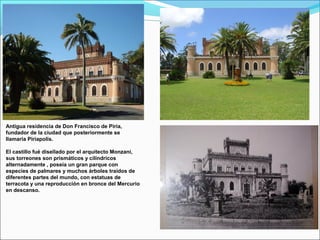 Antigua residencia de Don Francisco de Piria,
fundador de la ciudad que posteriormente se
llamaria Piriapolis.
El castillo fué disellado por el arquitecto Monzani,
sus torreones son prismáticos y cilíndricos
alternadamente , poseía un gran parque con
especies de palmares y muchos árboles traídos de
diferentes partes del mundo, con estatuas de
terracota y una reproducción en bronce del Mercurio
en descanso.
 