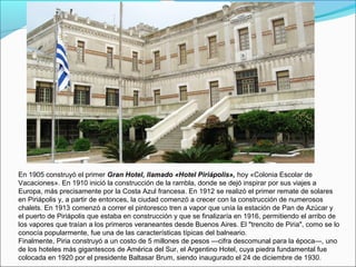 En 1905 construyó el primer Gran Hotel, llamado «Hotel Piriápolis», hoy «Colonia Escolar de
Vacaciones». En 1910 inició la construcción de la rambla, donde se dejó inspirar por sus viajes a
Europa, más precisamente por la Costa Azul francesa. En 1912 se realizó el primer remate de solares
en Piriápolis y, a partir de entonces, la ciudad comenzó a crecer con la construcción de numerosos
chalets. En 1913 comenzó a correr el pintoresco tren a vapor que unía la estación de Pan de Azúcar y
el puerto de Piriápolis que estaba en construcción y que se finalizaría en 1916, permitiendo el arribo de
los vapores que traían a los primeros veraneantes desde Buenos Aires. El "trencito de Piria", como se lo
conocía popularmente, fue una de las características típicas del balneario.
Finalmente, Piria construyó a un costo de 5 millones de pesos —cifra descomunal para la época—, uno
de los hoteles más gigantescos de América del Sur, el Argentino Hotel, cuya piedra fundamental fue
colocada en 1920 por el presidente Baltasar Brum, siendo inaugurado el 24 de diciembre de 1930.
 